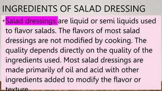INGREDIENTS OF SALAD DRESSING
•Salad dressings are liquid or semi liquids used
to flavor salads. The flavors of most salad
dressings are not modified by cooking. The
quality depends directly on the quality of the
ingredients used. Most salad dressings are
made primarily of oil and acid with other
ingredients added to modify the flavor or
 