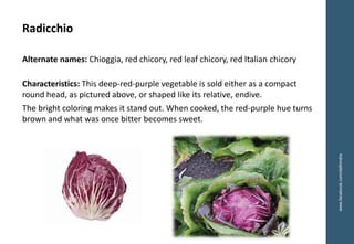 www.facebook.com/delhindra
Radicchio
Alternate names: Chioggia, red chicory, red leaf chicory, red Italian chicory
Characteristics: This deep-red-purple vegetable is sold either as a compact
round head, as pictured above, or shaped like its relative, endive.
The bright coloring makes it stand out. When cooked, the red-purple hue turns
brown and what was once bitter becomes sweet.
 