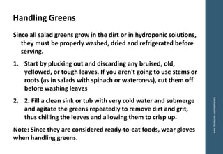 Since all salad greens grow in the dirt or in hydroponic solutions,
they must be properly washed, dried and refrigerated before
serving.
1. Start by plucking out and discarding any bruised, old,
yellowed, or tough leaves. If you aren't going to use stems or
roots (as in salads with spinach or watercress), cut them off
before washing leaves
2. 2. Fill a clean sink or tub with very cold water and submerge
and agitate the greens repeatedly to remove dirt and grit,
thus chilling the leaves and allowing them to crisp up.
Note: Since they are considered ready-to-eat foods, wear gloves
when handling greens.
Handling Greens
www.facebook.com/delhindra
 