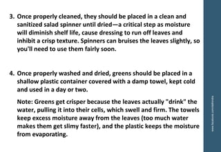 3. Once properly cleaned, they should be placed in a clean and
sanitized salad spinner until dried—a critical step as moisture
will diminish shelf life, cause dressing to run off leaves and
inhibit a crisp texture. Spinners can bruises the leaves slightly, so
you'll need to use them fairly soon.
4. Once properly washed and dried, greens should be placed in a
shallow plastic container covered with a damp towel, kept cold
and used in a day or two.
Note: Greens get crisper because the leaves actually "drink" the
water, pulling it into their cells, which swell and firm. The towels
keep excess moisture away from the leaves (too much water
makes them get slimy faster), and the plastic keeps the moisture
from evaporating.
www.facebook.com/delhindra
 