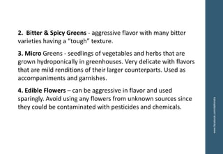 2. Bitter & Spicy Greens - aggressive flavor with many bitter
varieties having a “tough” texture.
3. Micro Greens - seedlings of vegetables and herbs that are
grown hydroponically in greenhouses. Very delicate with flavors
that are mild renditions of their larger counterparts. Used as
accompaniments and garnishes.
4. Edible Flowers – can be aggressive in flavor and used
sparingly. Avoid using any flowers from unknown sources since
they could be contaminated with pesticides and chemicals.
www.facebook.com/delhindra
 