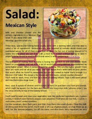 Salad:
Mexican Style
Milk and cheddar cheese are the
primary ingredients in a Mexican Chef
Salad. If you enjoy thick and rich salad
dressings, give this salad a try.
These days, spectacular tasting foods usually come with a warning label, and that label is
called a 'list of ingredients'. Restaurants are now required to include calorie counts and
nutritional values for all of their meals. Sort of takes the fun out of eating, doesn't it? It
seems the only place you can truly craft a meal from scratch without having to label it
properly (or be forced to read its nutritional value) is when preparing a meal at home.
The best part of making food at home is having the freedom to pick and choose foods
based on your palate, and not from a set of restrictions and guidelines as established by
some higher power. When it comes to cooking at home, YOU are the higher power! Cook
what you want and eat what you want. One such recipe that's laden with fat and calories
that won't often be found in restaurants but can be cooked at home easily enough is a
Mexican Chef Salad. This recipe is for cheese and milk lovers - calorie counters beware!
You'll need to wash, rinse, and tear up a head of iceberg lettuce. Tear it into small pieces
and toss them into a large bowl.
Next, cook 8 ounces of chicken and 8 ounces of ham (or purchase your ham pre-cooked,
which might be easier). Cut the ham and chicken into long strips (AKA 'julienne strips'). Lay
the strips directly on top of the iceberg lettuce.
You'll need to wash and rinse your vegetables next. My preferred ingredients are: 2 green
onions, 4 medium sized Serrano peppers (use jalapenos if Serranos are too hot), 1 carrot, 1
stalk celery, and 2 jumbo tomatoes.
Cut the tomatoes, drain their juice, and then chop them into small chunks. Chop the stalk
of celery, and shred the carrot. You'll need a 1/4 cup of green onion, so chop those up as
well. For the Serrano peppers, cut off the stems and dice them. Very important: be very
 