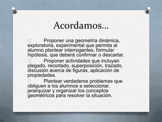 Acordamos…
 Proponer una geometría dinámica,
exploratoria, experimental que permita al
alumno plantear interrogantes, formular
hipótesis, que deberá confirmar o descartar.
 Proponer actividades que incluyan
plegado, recortado, superposición, trazado,
discusión acerca de figuras, aplicación de
propiedades.
 Plantear verdaderos problemas que
obliguen a los alumnos a seleccionar,
jerarquizar y organizar los conceptos
geométricos para resolver la situación.
 