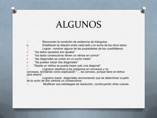 ALGUNOS
 Reconocen la condición de existencia de triángulos.
o Establecen la relación entre cada lado y la suma de los otros lados.
 Logran nombrar alguna de las propiedades de los cuadriláteros
O “los lados opuestos son iguales”
O “los lados consecutivos tienen un vértice en común”
O “las diagonales se cortan en un punto medio”
O “Se pueden trazar dos diagonales”
O “Desde un vértice se puede trazar solo una diagonal”.
 Lograron clasificar a los polígonos en convexos y no
convexos, brindando como explicación “… es convexo, porque tiene el vértice
para afuera”.
 Lograron trazar diagonales reconociendo que se determinan a partir
de la unión de dos vértices no consecutivos.
 Modifican sus estrategias de resolución, construyendo otras nuevas.
 