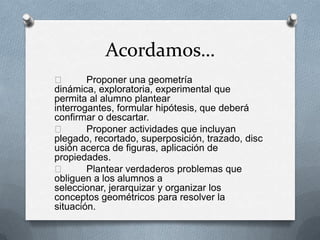 Acordamos…
 Proponer una geometría
dinámica, exploratoria, experimental que
permita al alumno plantear
interrogantes, formular hipótesis, que deberá
confirmar o descartar.
 Proponer actividades que incluyan
plegado, recortado, superposición, trazado, disc
usión acerca de figuras, aplicación de
propiedades.
 Plantear verdaderos problemas que
obliguen a los alumnos a
seleccionar, jerarquizar y organizar los
conceptos geométricos para resolver la
situación.
 