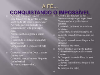    Acredite é hora de vencer              Acredite que nenhum de nós
    Essa força vem de dentro de você        Já nasceu com jeito pra super herói
    Você pode até tocar o céu se crer       Nossos sonhos a gente é quem
                                            constrói
    Acredite que nenhum de nós
                                            É vencendo os limites escalando as
    Já nasceu com jeito pra super           fortalezas
    herói                                   Conquistando o impossível pela fé
    Nossos sonhos a gente é quem           Campeão vencedor Deus da asas faz
    constrói                                teu vôo
    É vencendo os limites escalando         Campeão vencedor essa fé que te faz
    as fortalezas                           imbatível
    Conquistando o impossível pela          Te mostra o teu valor...
    fé                                     Tantos recordes você pode quebrar
                                            As barreiras você pode ultrapassar
   Campeão vencedor Deus da asas
                                            E vencer
    faz teu vôo
                                           2x Campeão vencedor Deus da asas
    Campeão vencedor essa fé que te
                                            faz teu vôo
    faz imbatível                           Campeão vencedor essa fé que te faz
    Te mostra o teu valor...                imbatível
                                            Te mostra o teu valor.
                                        
 