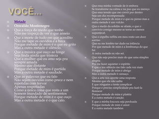    Que essa minha vontade de ir embora
                                                Se transforme na calma e na paz que eu mereço
                                                Que essa tensão que me corrói por dentro
                                                Seja um dia recompensada
                                                Porque metade de mim é o que eu penso mas a
   Metade                                      outra metade é um vulcão.
   Oswaldo Montenegro                         Que o medo da solidão se afaste, e que o
   Que a força do medo que tenho               convívio comigo mesmo se torne ao menos
    Não me impeça de ver o que anseio           suportável.
   Que a morte de tudo em que acredito        Que o espelho reflita em meu rosto um doce
    Não me tape os ouvidos e a boca             sorriso
    Porque metade de mim é o que eu grito       Que eu me lembro ter dado na infância
    Mas a outra metade é silêncio.              Por que metade de mim é a lembrança do que
                                                fui
   Que a música que ouço ao longe              A outra metade eu não sei.
    Seja linda ainda que tristeza               Que não seja preciso mais do que uma simples
    Que a mulher que eu amo seja pra        
                                                alegria
    sempre amada                                Pra me fazer aquietar o espírito
    Mesmo que distante                          E que o teu silêncio me fale cada vez mais
    Porque metade de mim é partida              Porque metade de mim é abrigo
    Mas a outra metade é saudade.               Mas a outra metade é cansaço.
   Que as palavras que eu falo                Que a arte nos aponte uma resposta
    Não sejam ouvidas como prece e nem          Mesmo que ela não saiba
    repetidas com fervor                        E que ninguém a tente complicar
    Apenas respeitadas                          Porque é preciso simplicidade pra fazê-la
    Como a única coisa que resta a um           florescer
    homem inundado de sentimentos               Porque metade de mim é platéia
    Porque metade de mim é o que ouço           E a outra metade é canção.
    Mas a outra metade é o que calo.           E que a minha loucura seja perdoada
                                                Porque metade de mim é amor
                                                E a outra metade também
 