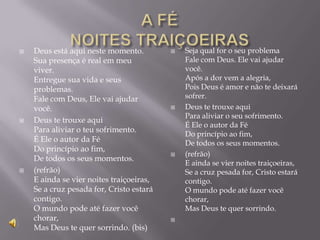    Deus está aqui neste momento.            Seja qual for o seu problema
    Sua presença é real em meu                Fale com Deus. Ele vai ajudar
    viver.                                    você.
    Entregue sua vida e seus                  Após a dor vem a alegria,
    problemas.                                Pois Deus é amor e não te deixará
    Fale com Deus, Ele vai ajudar             sofrer.
    você.                                    Deus te trouxe aqui
                                              Para aliviar o seu sofrimento.
   Deus te trouxe aqui
                                              É Ele o autor da Fé
    Para aliviar o teu sofrimento.
                                              Do princípio ao fim,
    É Ele o autor da Fé                       De todos os seus momentos.
    Do princípio ao fim,
                                             (refrão)
    De todos os seus momentos.
                                              E ainda se vier noites traiçoeiras,
   (refrão)                                  Se a cruz pesada for, Cristo estará
    E ainda se vier noites traiçoeiras,       contigo.
    Se a cruz pesada for, Cristo estará       O mundo pode até fazer você
    contigo.                                  chorar,
    O mundo pode até fazer você               Mas Deus te quer sorrindo.
    chorar,                               
    Mas Deus te quer sorrindo. (bis)
 