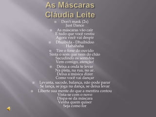      Don't mask (2x)
                     Just Dance
               As máscaras vão cair
              E tudo que você vestiu
               Agora você vai despir
              Dhuibida - Dhuibidoo
                     Hahahaha
              Tire o fone do ouvido
           Sinta o som que vem do chão
               Sacudindo os sentidos
               Vem comigo, atenção!
               Deixa a onda te levar
              Na pista, na rua, no ar.
                Deixa a música dizer
               Como você vai dançar
    Levanta, sacode, balança, não pode parar
     Se lança, se joga na dança, se deixa levar
   Liberte sua mente do que a mentira contou
                Vista-se com o novo
                Dispa-se da máscara
                Venha quem quiser
                    Seja como for
 
