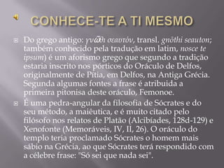   Do grego antigo: γνῶθι σεαυτόν, transl. gnōthi seauton;
    também conhecido pela tradução em latim, nosce te
    ipsum) é um aforismo grego que segundo a tradição
    estaria inscrito nos pórticos do Oráculo de Delfos,
    originalmente de Pítia, em Delfos, na Antiga Grécia.
    Segunda algumas fontes a frase é atribuida a
    primeira pitonisa deste oráculo, Femonoe.
   É uma pedra-angular da filosofia de Sócrates e do
    seu método, a maiêutica, e é muito citado pelo
    filósofo nos relatos de Platão (Alcibíades, 128d-129) e
    Xenofonte (Memoráveis, IV, II, 26). O oráculo do
    templo teria proclamado Sócrates o homem mais
    sábio na Grécia, ao que Sócrates terá respondido com
    a célebre frase: "Só sei que nada sei".
 