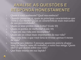 1.   Quem é você realmente? Qual sua essência?
2.   Quando pensa em si, quais as principais características que
     vêem à sua mente? Quais as características mais marcantes
     de sua personalidade?
3.   Quais os seus pontos mais fortes? (Liste 10)
4.   Quais os pontos de melhoria? (Liste 10)
5.   O que em sua vida está incompleto?
6.   Quais são as coisas mais importantes da sua vida?
7.   Faça uma lista: o que você faria se tivesse apenas 6 meses
     de vida?
8.   Imagine seu enterro: 3 pessoas aparecem para te elogiar -
     uma da família, uma do trabalho, e outra sua amiga. Quem
     são? O que dizem sobre sua vida?
9.   Que frase estaria em sua lápide?
 