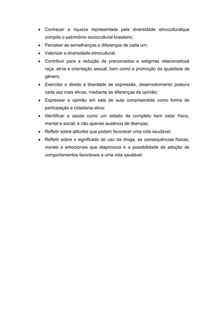 Conhecer a riqueza representada pela diversidade etnoculturalque
compõe o patrimônio sociocultural brasileiro;
Perceber as semelhanças e diferenças de cada um;
Valorizar a diversidade etnocultural;
Contribuir para a redução de preconceitos e estigmas relacionadosà
raça, etnia e orientação sexual, bem como a promoção da igualdade de
gênero;
Exercitar o direito à liberdade de expressão, desenvolvimento postura
cada vez mais éticas, mediante as diferenças de opinião;
Expressar a opinião em sala de aula compreendida como forma de
participação e cidadania ativa;
Identificar a saúde como um estado de completo bem estar físico,
mental e social, e não apenas ausência de doenças;
Refletir sobre atitudes que podem favorecer uma vida saudável;
Refletir sobre o significado do uso da droga, as consequências físicas,
morais e emocionais que elaprovoca e a possibilidade da adoção de
comportamentos favoráveis a uma vida saudável.
 