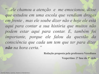 “...ele chamou a atenção e me emocionou, disse
que estudou em uma escola que vendiam drogas
em frente , mas ele soube dizer não e hoje ele está
aqui para contar a sua história que muitos não
podem estar aqui para contar. E, também foi
importante, porque ele falou da questão da
consciência que cada um tem que ter para dizer
não na hora certa.”
Redação proposta pela professora Verediana
Vespertino: 2ª fase do 3º ciclo
Andréia Matos, Leonice, Rubens e Wanderlene .
 