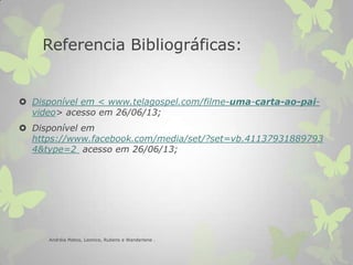 Referencia Bibliográficas:
 Disponível em < www.telagospel.com/filme-uma-carta-ao-pai-
video> acesso em 26/06/13;
 Disponível em
https://www.facebook.com/media/set/?set=vb.41137931889793
4&type=2 acesso em 26/06/13;
Andréia Matos, Leonice, Rubens e Wanderlene .
 