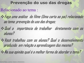 Prevenção do uso das drogas
Relacionado ao tema :
Faça uma análise do filme (Uma carta ao pai) relacionado
ao tema: prevenção do uso das drogas;
Qual a importância de trabalhar diretamente com os
alunos?
Você trabalhou com os alunos? Qual o desenvolvimento
produzido em relação a aprendizagem dos mesmo?
Na sua opinião qual é a melhor forma de abordar o tema?
Andréia Matos, Leonice, Rubens e Wanderlene .
 