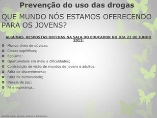 QUE MUNDO NÓS ESTAMOS OFERECENDO
PARA OS JOVENS?
ALGUMAS RESPOSTAS OBTIDAS NA SALA DO EDUCADOR NO DIA 22 DE JUNHO
2013:
 Mundo cheio de dúvidas;
 Coisas supérfluas;
 Egoísmo;
 Oportunidade em meio a dificuldades;
 Contradição de visão de mundos de jovens e adultos;
 Falta de discernimento;
 Falta de humanidade;
 Desejo de paz;
 Fé e esperança...
Andréia Matos, Leonice, Rubens e Wanderlene .
Prevenção do uso das drogas
 