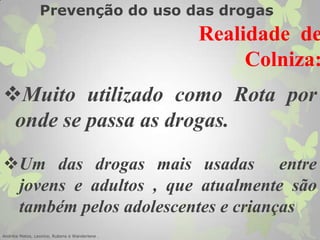 Um das drogas mais usadas entre
jovens e adultos , que atualmente são
também pelos adolescentes e crianças
Muito utilizado como Rota por
onde se passa as drogas.
Andréia Matos, Leonice, Rubens e Wanderlene .
Realidade de
Colniza:
Prevenção do uso das drogas
 