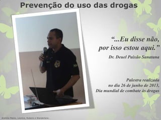 “...Eu disse não,
por isso estou aqui.”
Dr. Deuel Paixão Sanatana
Palestra realizada
no dia 26 de junho de 2013,
Dia mundial de combate às drogas
Andréia Matos, Leonice, Rubens e Wanderlene .
Prevenção do uso das drogas
 