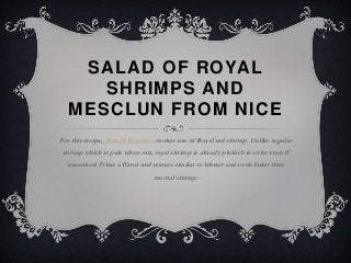 SALAD OF ROYAL
     SHRIMPS AND
  MESCLUN FROM NICE
For this recipe, French Dorshner makes use of Royal red shrimp. Unlike regular
shrimp which is pale when raw, royal shrimp is already pinkish in color even if
  uncooked. It has a flavor and texture similar to lobster and cook faster than
                                normal shrimp.
 