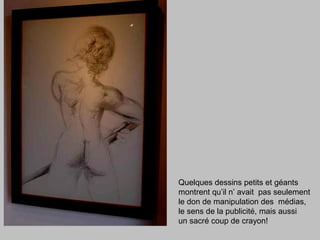 Quelques dessins petits et géants
montrent qu’il n’ avait pas seulement
le don de manipulation des médias,
le sens de la publicité, mais aussi
un sacré coup de crayon!
 