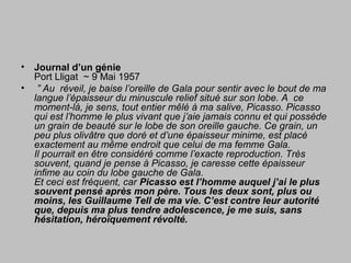 • Journal d’un génie
Port Lligat ~ 9 Mai 1957
• ” Au réveil, je baise l’oreille de Gala pour sentir avec le bout de ma
langue l’épaisseur du minuscule relief situé sur son lobe. A ce
moment-là, je sens, tout entier mêlé à ma salive, Picasso. Picasso
qui est l’homme le plus vivant que j’aie jamais connu et qui possède
un grain de beauté sur le lobe de son oreille gauche. Ce grain, un
peu plus olivâtre que doré et d’une épaisseur minime, est placé
exactement au même endroit que celui de ma femme Gala.
Il pourrait en être considéré comme l’exacte reproduction. Très
souvent, quand je pense à Picasso, je caresse cette épaisseur
infime au coin du lobe gauche de Gala.
Et ceci est fréquent, car Picasso est l’homme auquel j’ai le plus
souvent pensé après mon père. Tous les deux sont, plus ou
moins, les Guillaume Tell de ma vie. C’est contre leur autorité
que, depuis ma plus tendre adolescence, je me suis, sans
hésitation, héroïquement révolté.
 