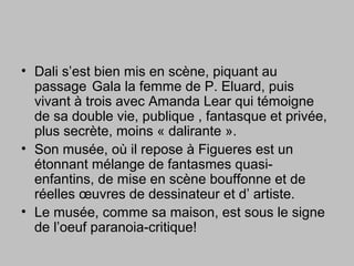• Dali s’est bien mis en scène, piquant au
passage Gala la femme de P. Eluard, puis
vivant à trois avec Amanda Lear qui témoigne
de sa double vie, publique , fantasque et privée,
plus secrète, moins « dalirante ».
• Son musée, où il repose à Figueres est un
étonnant mélange de fantasmes quasi-
enfantins, de mise en scène bouffonne et de
réelles œuvres de dessinateur et d’ artiste.
• Le musée, comme sa maison, est sous le signe
de l’oeuf paranoia-critique!
 