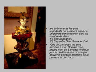• les évènements les plus
importants qui puissent arriver à
un peintre contemporain sont au
nombre de deux :
1°) Etre Espagnol ;
2°) S’appeler Gala Salvador Dali.
• Ces deux choses me sont
arrivées à moi. Comme mon
propre nom de Salvador l’indique,
je suis destiné à rien moins que
sauver la peinture moderne de la
paresse et du chaos.
 