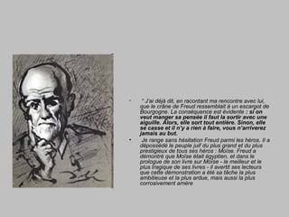 • “ J’ai déjà dit, en racontant ma rencontre avec lui,
que le crâne de Freud ressemblait à un escargot de
Bourgogne. La conséquence est évidente : si on
veut manger sa pensée il faut la sortir avec une
aiguille. Alors, elle sort tout entière. Sinon, elle
se casse et il n’y a rien à faire, vous n’arriverez
jamais au but.
• Je range sans hésitation Freud parmi les héros. Il a
dépossédé le peuple juif du plus grand et du plus
prestigieux de tous ses héros : Moïse. Freud a
démontré que Moïse était égyptien, et dans le
prologue de son livre sur Moïse - le meilleur et le
plus tragique de ses livres - il avertit ses lecteurs
que cette démonstration a été sa tâche la plus
ambitieuse et la plus ardue, mais aussi la plus
corrosivement amère
 
