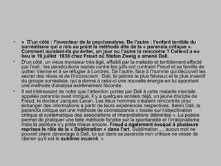 • « D’un côté : l’inventeur de la psychanalyse. De l’autre : l’enfant terrible du
surréalisme qui a mis au point la méthode dite de la « paranoïa critique ».
Comment auraient-ils pu éviter, un jour ou l’autre la rencontre ? Celle-ci a eu
lieu le 19 juillet 1938 chez Freud où Stefan Zweig a amené Dali.
• D’un côté, un vieux monsieur très âgé, affaibli par la maladie et terriblement affecté
par l’exil : les persécutions nazies contre les juifs ont contraint Freud et sa famille de
quitter Vienne et à se réfugier à Londres. De l’autre, face à l’homme qui découvrit les
secret des rêves et de l’inconscient : Dali, le peintre le plus fiévreux et le plus inventif
du groupe surréaliste, qui a donné à celui-ci une nouvelle énergie en lui apportant
une méthode d’analyse extrêmement féconde.
• Il est intéressant de noter que l’attention portée par Dali à cette maladie mentale
appelée paranoïa avait intrigué, il y a quelques années déjà, un jeune disciple de
Freud, le docteur Jacques Lacan. Les deux hommes s’étaient rencontrés pour
échanger des informations à partir de leurs expériences respectives. Selon Dali, la
paranoïa critique est une méthode de connaissance « basée sur l’objectivation
critique et systématique des associations et interprétations délirantes ». La poésie
permet de pratiquer une telle méthode fondée sur la spontanéité et l’irrationalisme
mais la peinture s’y prête mieux encore. Freud a également évoqué à plusieurs
reprises le rôle de la « Sublimation » dans l’art. Sublimation…, aucun mot ne
pouvait plaire davantage à Dali, lui qui dans sa paranoïa non critique ne cesse de
clamer qu’il est le sublime incarné. «
 