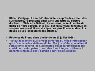 • Stefan Zweig qui lui sert d’introducteur auprès de ce dieu des
surréalistes, l’a présenté ainsi dans une lettre au célèbre
docteur : “Salvador Dali est, à mon sens, le seul peintre de
génie de notre époque, et le seul qui lui survivra, fanatique de
ses propres convictions, disciple des plus fidèles et des plus
doués de vos idées parmi les artistes.”
• Réponse de Freud dans une lettre du 20 juillet 1938 :
• “Il faut réellement que je vous remercie du mot d’introduction
qui m’a amené les visiteurs d’hier. Car jusqu’alors, semble-t-il,
j’étais tenté de tenir les surréalistes qui apparemment m’ont
choisi pour saint patron, pour des fous intégraux (disons à
nonante cinq pour cent, comme pour l’alcool absolu).
 