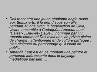 • Dali rencontre une jeune étudiante anglo-russe
aux Beaux-arts. Il la prend sous son aile
pendant 15 ans avec la bénédiction de Gala,
vivant ensemble à Cadaqués. Amanda Lear
(Dalear- , Da-lyre- Délire… nommée par lui)
raconte comment Dali avait une vie privée pleine
de charme , attentionnée et de culture partagée ,
bien éloignée du personnage qu’il jouait en
public.
• Amanda Lear est en ce moment une peintre et
personne intéressante dans le paysage
médiatique parisien….
 