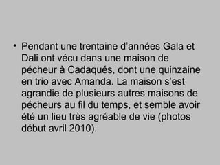 • Pendant une trentaine d’années Gala et
Dali ont vécu dans une maison de
pécheur à Cadaqués, dont une quinzaine
en trio avec Amanda. La maison s’est
agrandie de plusieurs autres maisons de
pécheurs au fil du temps, et semble avoir
été un lieu très agréable de vie (photos
début avril 2010).
 