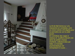 Le lit de Dali donne sur une
mezzanine en contrebas, avec
un miroir incliné à 45 degrés pour
lui permettre de voir le soleil
levant…
En contrebas des cages à
oiseaux et à grillons devant une
série de petites chaises
d’enfants, collectionnées par
Gala. Le mandala
psychanalytique est
omniprésent ici aussi….
 