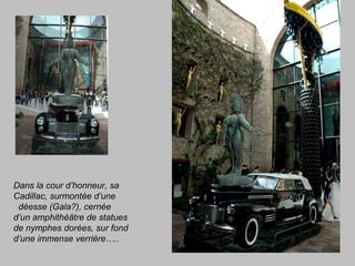 Dans la cour d’honneur, sa
Cadillac, surmontée d’une
déesse (Gala?), cernée
d’un amphithéâtre de statues
de nymphes dorées, sur fond
d’une immense verrière…..
 