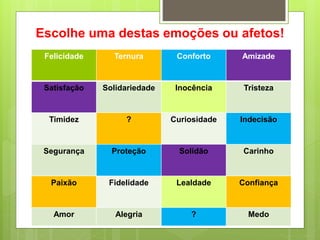 Escolhe uma destas emoções ou afetos!
Felicidade Ternura Conforto Amizade
Satisfação Solidariedade Inocência Tristeza
Timidez ? Curiosidade Indecisão
Segurança Proteção Solidão Carinho
Paixão Fidelidade Lealdade Confiança
Amor Alegria ? Medo
 