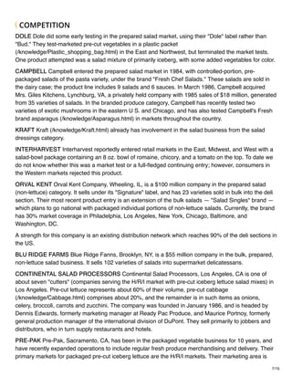 7/19
COMPETITION
DOLE Dole did some early testing in the prepared salad market, using their "Dole" label rather than
"Bud." They test-marketed pre-cut vegetables in a plastic packet
(/knowledge/Plastic_shopping_bag.html) in the East and Northwest, but terminated the market tests.
One product attempted was a salad mixture of primarily iceberg, with some added vegetables for color.
CAMPBELL Campbell entered the prepared salad market in 1984, with controlled-portion, pre-
packaged salads of the pasta variety, under the brand "Fresh Chef Salads." These salads are sold in
the dairy case; the product line includes 9 salads and 6 sauces. In March 1986, Campbell acquired
Mrs. Giles Kitchens, Lynchburg, VA, a privately held company with 1985 sales of $18 million, generated
from 35 varieties of salads. In the branded produce category, Campbell has recently tested two
varieties of exotic mushrooms in the eastern U S. and Chicago, and has also tested Campbell's Fresh
brand asparagus (/knowledge/Asparagus.html) in markets throughout the country.
KRAFT Kraft (/knowledge/Kraft.html) already has involvement in the salad business from the salad
dressings category.
INTERHARVEST Interharvest reportedly entered retail markets in the East, Midwest, and West with a
salad-bowl package containing an 8 oz. bowl of romaine, chicory, and a tomato on the top. To date we
do not know whether this was a market test or a full-ﬂedged continuing entry; however, consumers in
the Western markets rejected this product.
ORVAL KENT Orval Kent Company, Wheeling, IL, is a $100 million company in the prepared salad
(non-lettuce) category. It sells under its "Signature" label, and has 23 varieties sold in bulk into the deli
section. Their most recent product entry is an extension of the bulk salads — "Salad Singles" brand —
which plans to go national with packaged individual portions of non-lettuce salads. Currently, the brand
has 30% market coverage in Philadelphia, Los Angeles, New York, Chicago, Baltimore, and
Washington, DC.
A strength for this company is an existing distribution network which reaches 90% of the deli sections in
the US.
BLU RIDGE FARMS Blue Ridge Fanns, Brooklyn, NY, is a $55 million company in the bulk, prepared,
non-lettuce salad business. It sells 102 varieties of salads into supermarket delicatessans.
CONTINENTAL SALAD PROCESSORS Continental Salad Processors, Los Angeles, CA is one of
about seven "cutters" (companies serving the H/R/I market with pre-cut iceberg lettuce salad mixes) in
Los Angeles. Pre-cut lettuce represents about 60% of their volume, pre-cut cabbage
(/knowledge/Cabbage.html) comprises about 20%, and the remainder is in such items as onions,
celery, broccoli, carrots and zucchini. The company was founded in January 1986, and is headed by
Dennis Edwards, formerly marketing manager at Ready Pac Produce, and Maurice Portnoy, formerly
general production manager of the international division of DuPont. They sell primarily to jobbers and
distributors, who in turn supply restaurants and hotels.
PRE-PAK Pre-Pak, Sacramento, CA, has been in the packaged vegetable business for 10 years, and
have recently expanded operations to include regular fresh produce merchandising and delivery. Their
primary markets for packaged pre-cut iceberg lettuce are the H/R/I markets. Their marketing area is
 