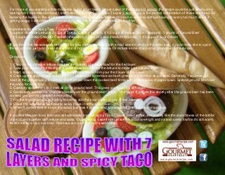 www.gourmetrecipe.com
For those of you wanting a little more kick out of your classic 7 layer salad of thosetypes of salads, this recipe could be just what you're
looking for. I love Mexican food. I love salads too. This Spicy Taco 7 Layer Salad recipe is the perfect combination of those two loves. By
keeping the layers in the appropriate order, you can prepare and store this dish in advance without having to worry too much about it
getting soggy. I definitely recommend trying out this recipe at your next get together.
Ingredients for the Spicy Taco 7 Layer Salad Recipe:
3 cups of Romaine Lettuce, 2 cups of Tortilla Chips (crushed), 1 1/2 cups of Yellow Onion (chopped), 1 pound of Ground Beef
1 1/2 cups of Sharp Cheddar Cheese (shredded), 2 cups of Salsa (medium flavored), 1 1/2 cups of Sour Cream
If you think that the salsa will be too hot for you, simply replace it with a mild version. And on the other side, if you'd really like to spice
things up a bit, just add three tablespoons of hot sauce to the salsa. Or include some chopped up jalapenos to the recipe.
Directions:
1. Chop up the romaine lettuce and place in bottom of a large bowl for the first layer.
2. Take your crushed tortilla chips and distribute evenly over the lettuce to make your second layer.
3. Next, spread the yellow onion over the tortilla chips to form your third layer of the salad.
4. Cook up the ground beef in a frying pan. Make sure to remove as much grease off the meat as possible. Generally, I squeeze out
most of the grease using a spatula, and then pat down the cooked beef firmly with a few pieces of paper towel. Spread ground beef over
the onion for layer four.
5. Carefully spoon the salsa over all of the ground beef. This gives you the spicy fifth layer.
6. Generously spread the cheddar cheese over the ground beef for your next layer. If you do this shortly after the ground beef has been
cooked, you get the cheese to melt into it.
7. For the final layer, you are going to evenly add the sour cream on top of the cheese.
8. Cover the salad bowl with plastic wrap. Place in refrigerator overnight.
9. When it comes time to serve the salad, just toss it quickly and add any additional spices and toppings.
If you like Mexican food, then you will absolutely love my Spicy Taco 7 Layer Salad recipe. I especially like the crunchiness of the tortilla
chips mixed together with lettuce and salsa. Occasionally, I won't refrigerate the salad overnight and instead serve it while it's still warm.
Its like eating a taco in a bowl. Delicious and your hands are kept clean.
 