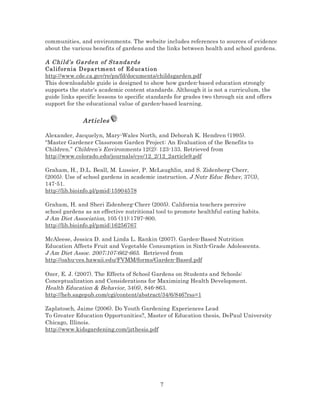 communities, and environments. The website includes references to sources of evidence
about the various benefits of gardens and the links between health and school gardens.

A Chi ld’s Ga rden of Sta ndard s
Cal if or nia D epa rt me n t of Ed uca ti on
http://www.cde.ca.gov/re/pn/fd/documents/childsgarden.pdf
This downloadable guide is designed to show how garden-based education strongly
supports the state's academic content standards. Although it is not a curriculum, the
guide links specific lessons to specific standards for grades two through six and offers
support for the educational value of garden-based learning.

Articles
Alexander, Jacquelyn, Mary-Wales North, and Deborah K. Hendren (1995).
“Master Gardener Classroom Garden Project: An Evaluation of the Benefits to
Children.” Children’s Environments 12(2): 123-133. Retrieved from
http://www.colorado.edu/journals/cye/12_2/12_2article9.pdf
Graham, H., D.L. Beall, M. Lussier, P. McLaughlin, and S. Zidenberg-Cherr,
(2005). Use of school gardens in academic instruction. J Nutr Educ Behav, 37(3),
147-51.
http://lib.bioinfo.pl/pmid:15904578
Graham, H. and Sheri Zidenberg-Cherr (2005). California teachers perceive
school gardens as an effective nutritional tool to promote healthful eating habits.
J Am Diet Association, 105 (11):1797-800.
http://lib.bioinfo.pl/pmid:16256767
McAleese, Jessica D. and Linda L. Rankin (2007). Garden-Based Nutrition
Education Affects Fruit and Vegetable Consumption in Sixth-Grade Adolescents.
J Am Diet Assoc. 2007;107:662-665. Retrieved from
http://oahu-ces.hawaii.edu/FVMM/forms/Garden-Based.pdf
Ozer, E. J. (2007). The Effects of School Gardens on Students and Schools:
Conceptualization and Considerations for Maximizing Health Development.
Health Education & Behavior, 34(6), 846-863.
http://heb.sagepub.com/cgi/content/abstract/34/6/846?rss=1
Zaplatosch, Jaime (2006). Do Youth Gardening Experiences Lead
To Greater Education Opportunities?, Master of Education thesis, DePaul University
Chicago, Illinois.
http://www.kidsgardening.com/jzthesis.pdf

7

 