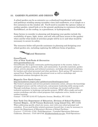 III . GARDEN PLANNING AND DESIGN

A school garden can be as extensive as a schoolyard transformed with ponds
and pathways winding among cucumber vines and sunflowers, or as simple as a
few containers on the window sill. You’ll need to consider the options: indoor or
outdoor garden, raised beds or in the ground, gardening in containers (including
EarthBoxes), on the rooftop, in a greenhouse, or hydroponically.
Some factors to consider in planning and designing your garden include the
availability of space, light, water, and soil; who will have access to the garden;
when and for what kinds of activities people will be in it; and what would be
necessary to secure its safety.
The resources below will provide assistance in planning and designing your
school garden site, including exploring the different forms of gardens.
Local Resources
GreenT h u mb
Ci ty of New Yor k/Pa r ks & Recr ea ti on
www.greenthumbnyc.org
GreenThumb, the largest community gardening program in the country, helps to
strengthen gardens, gardener skills, and communities. It provides materials, garden
advice, activity planning, and technical assistance, including educational workshops,
for teachers and school personnel and other gardeners. Each spring, GT sponsors an
annual Grow Together citywide educational event as well as workshops and
educational sessions throughout the year.
Mag noli a Tr ee Ear t h C e n ter
http://newarkwww.rutgers.edu/~gelobter/cucrej/html/magtree.html
The Center's programs and services promote community action, advance the knowledge
of ecological science and the cultural arts, and promote leadership skills among youth.
Through workshops, lectures, and hands-on teachings, the trained staff provides
technical assistance in landscape and garden projects. MTEC offers single and multisession workshops and after school programs that emphasize active, hands-on and
outdoor learning.
Contact: (718) 387-2116; 677 Lafayette Avenue, Brooklyn, NY 11216.
New Yor k C it y D epar tm e n t of Educa ti on, Di visi on of S chool Fa cili ti es
Centr al H dq trs. , 44-3 6 V er n on Boul evar d, Long Isla nd Ci ty , NY 1 110 1
When addressing specific school site issues, start with your school principal and
custodian. If you need facility-related assistance beyond that, it may be necessary to
contact the Department of Education’s Division of School Facilities.
Conta ct : ( 718 )349 – 57 99 ; Field Operations - Custodial Operations (Salvatore
Calderone, Director), (718) 349-5736, SCalder@schools.nyc.gov. Field Operations -

12

 