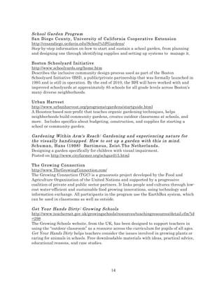 Sc hool G ard en Progra m
Sa n Di eg o Co u n ty , Uni v ersi ty of Ca lif or nia Coop er ativ e Extensi on
http://cesandiego.ucdavis.edu/School%5FGardens/
Step-by-step information on how to start and sustain a school garden, from planning
and designing one through identifying supplies and setting up systems to manage it.
Boston Sc h o oly ard I ni tia ti ve
http://www.schoolyards.org/home.htm
Describes the inclusive community design process used as part of the Boston
Schoolyard Initiative (BSI), a public/private partnership that was formally launched in
1995 and is still in operation. By the end of 2010, the BSI will have worked with and
improved schoolyards at approximately 85 schools for all grade levels across Boston’s
many diverse neighborhoods.
Ur ba n H arv es t
http://www.urbanharvest.org/programs/cgardens/startguide.html
A Houston-based non-profit that teaches organic gardening techniques, helps
neighborhoods build community gardens, creates outdoor classrooms at schools, and
more. Includes specifics about budgeting, construction, and supplies for starting a
school or community garden.

Gard eni ng Within Ar m's Reac h: Gard eni ng a nd exp eri enci ng na ture f or
the vi suall y ha nd icapp ed . How to s et up a g ard en with this i n m ind.
Sc huma n , H ans (1 998) Bar tim eus , Zeis t.T he Nether la nds.
Designing a garden specifically for children with visual impairment.
Posted on http://www.cityfarmer.org/schgard15.html
The Gr ow in g C o n ne ct io n
http://www.TheGrowingConnection.com/
The Growing Connection (TGC) is a grassroots project developed by the Food and
Agriculture Organization of the United Nations and supported by a progressive
coalition of private and public sector partners. It links people and cultures through lowcost water-efficient and sustainable food growing innovations, using technology and
information exchange. All participants in the program use the EarthBox system, which
can be used in classrooms as well as outside.

Get Your Ha nds Di rty: Gr owi ng Schools
http://www.teachernet.gov.uk/growingschools/resources/teachingresources/detail.cfm?id
=298
The Growing Schools website, from the UK, has been designed to support teachers in
using the “outdoor classroom” as a resource across the curriculum for pupils of all ages.
Get Your Hands Dirty helps teachers consider the issues involved in growing plants or
caring for animals in schools. Free downloadable materials with ideas, practical advice,
educational reasons, and case studies.

14

 