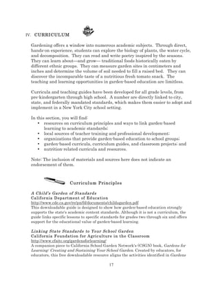 IV. CURRICULUM

Gardening offers a window into numerous academic subjects. Through direct,
hands-on experience, students can explore the biology of plants, the water cycle,
and decomposition. They can read and write poetry inspired by the seasons.
They can learn about—and grow— traditional foods historically eaten by
different ethnic groups. They can measure garden sites in centimeters and
inches and determine the volume of soil needed to fill a raised bed. They can
discover the incomparable taste of a nutritious fresh tomato snack. The
teaching and learning opportunities in garden-based education are limitless.
Curricula and teaching guides have been developed for all grade levels, from
pre-kindergarten through high school. A number are directly linked to city,
state, and federally mandated standards, which makes them easier to adopt and
implement in a New York City school setting.
In this section, you will find:
• resources on curriculum principles and ways to link garden-based
learning to academic standards;
• local sources of teacher training and professional development;
• organizations that provide garden-based education to school groups;
• garden-based curricula, curriculum guides, and classroom projects; and
• nutrition-related curricula and resources.
Note: The inclusion of materials and sources here does not indicate an
endorsement of them.

Curriculum Principles
A Chi ld’s Ga rden of Sta ndard s
Cal if or nia D epa rt me n t of Ed uca ti on
http://www.cde.ca.gov/re/pn/fd/documents/childsgarden.pdf
This downloadable guide is designed to show how garden-based education strongly
supports the state's academic content standards. Although it is not a curriculum, the
guide links specific lessons to specific standards for grades two through six and offers
support for the educational value of garden-based learning.
Linki ng Sta te Sta ndards to Your Sc hool Gard en
Cal if or nia F o un da ti on f or A gric ultur e i n the Classr oom
http://www.cfaitc.org/gardensforlearning/
A companion piece to California School Garden Network's (CSGN) book, Gardens for
Learning: Creating and Sustaining Your School Garden. Created by educators, for
educators, this free downloadable resource aligns the activities identified in Gardens

17

 