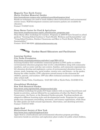 Ma g nolia Tr e e E art h Ce n t er
Ha tti e Ca rtha n Mem ori al Gar den
http://newarkwww.rutgers.edu/~gelobter/cucrej/html/magtree.html
Hands-on techniques are used to teach children about horticultural and environmental
science issues. Staff development sessions and resource packets are available for
educators.
Contact: (718)387-2116.
Stone Ba rns C e nt er fo r Fo od & Agric ulture
http://www.stonebarnscenter.org/sb_school/teacher_programs.aspx
Stone Barns offers workshops for teachers. Programs in 2008-09 have focused on school
gardens: “Growing School Gardens to Teach Health, Wellness and Sustainability” and
“Using School Gardens, Outdoor Classrooms and More to Teach Health, Wellness and
Sustainability.”
Contact: (914) 366-6200, info@stonebarnscenter.org.

Garden-Based Educators and Facilitators
Lea rni ng Gar dens
Ci ty P ar ks Fo u nd ati o n
http://www.cityparksfoundation.org/index1.aspx?BD=16718
Learning Gardens (LG) establishes communal gardens in NYC parks as outdoor
environmental education programs that involve schoolchildren along with community
members, such as senior and day care centers, families, and community organizations.
LG educators develop and implement a series of environmental education lessons—in
science, math, language arts, social studies, creative arts, and history—in the garden.
During the colder months, CPF’s educators extend lessons to the classroom for
children, parents, and teachers. CPF also offers technical assistance to teachers and
other school staff.
Contact: Geimy Colón, Coordinator, (212) 360-1485 or Nicole Porto, (212)360-2744.
GreenSc hool Wor kshops
New Yor k B o ta nic al Gar de n
http://www.nybg.org/edu/child_edu/greenschool.php
GreenSchool workshops for grades K-8 begin indoors with an inquiry-based lesson and
hands-on activities, and are followed by an exploration of either the Enid A. Haupt
Conservatory, the Forest, or the Botanical Garden grounds. Teaching methods are
adapted to different learning styles and developmental needs. Programs for younger
grades may incorporate storytelling, movement, and sensory explorations, while those
for older grades are built around experiments, observation, and sketching activities.
Contact: (718) 817-8797.
Appl e Seed
Hor tic ul t ural Soc ie t y of Ne w Yor k
http://www.hsny.org/html/appleseed.htm
Apple Seed is a horticultural and environmental education program providing
innovative hands-on activities and exploratory plant studies for public school children,

19

 