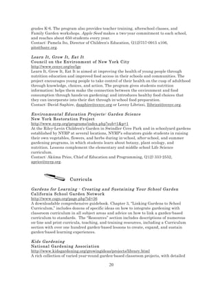 grades K-6. The program also provides teacher training, afterschool classes, and
Family Garden workshops. Apple Seed makes a two-year commitment to each school,
and reaches about 650 students every year.
Contact: Pamela Ito, Director of Children's Education, (212)757-0915 x106,
pito@hsny.org.

Lea rn I t, Gr ow I t, Ea t I t
Counc il o n t h e E n vir o nm e nt of New Yor k City
http://www.cenyc.org/ee/lge
Learn It, Grow It, Eat It is aimed at improving the health of young people through
nutrition education and improved food access in their schools and communities. The
project encourages young people to take control of their health on the cusp of adulthood
through knowledge, choices, and action. The program gives students nutrition
information; helps them make the connection between the environment and food
consumption through hands-on gardening; and introduces healthy food choices that
they can incorporate into their diet through in-school food preparation.
Contact: David Saphire, dsaphire@cenyc.org or Lenny Librizzi, llibrizzi@cenyc.org.
Envi ronmenta l Ed uca ti on Pr oj ec ts: G ard en Sci enc e
New Yor k R es t ora ti o n P ro j ect
http://www.nyrp.org/programs/index.php?sub=1&p=1
At the Riley-Levin Children's Garden in Swindler Cove Park and in schoolyard gardens
established by NYRP at several locations, NYRP’s educators guide students in raising
their own vegetables, flowers, and herbs during in-school, after-school, and summer
gardening programs, in which students learn about botany, plant ecology, and
nutrition. Lessons complement the elementary and middle school Life Science
curriculum.
Contact: Akiima Price, Chief of Education and Programming, (212) 333-2552,
aprice@nyrp.org.

Curricula
Gard ens f or L ear ni ng - Cr ea ti ng a nd Sus tai ni ng Your Sc hool Gar den
Cal if or nia S ch o ol Ga rde n Netw or k
http://www.csgn.org/page.php?id=36
A downloadable comprehensive guidebook. Chapter 3, “Linking Gardens to School
Curriculum,” includes dozens of specific ideas on how to integrate gardening with
classroom curriculum in all subject areas and advice on how to link a garden-based
curriculum to standards. The “Resources” section includes descriptions of numerous
on-line and print curricula, teaching, and training resources, including a Curriculum
section with over one hundred garden-based lessons to create, expand, and sustain
garden-based learning experiences.
Kids Gar deni ng
Na ti ona l Gard e ni ng Ass ocia ti on
http://www.kidsgardening.org/growingideas/projects/library.html
A rich collection of varied year-round garden-based classroom projects, with detailed

20

 