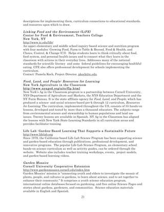 descriptions for implementing them, curriculum connections to educational standards,
and resources upon which to draw.

Linki ng F ood a nd the Envir onm ent ( LiF E)
Center fo r Fo od & E n vir o nm ent, T eac her s Coll eg e
New Yor k, NY
http://www.tc.edu/life/
An upper elementary and middle school inquiry-based science and nutrition program
with four modules: Growing Food, Farm to Table & Beyond, Food & Health, and
Choice, Control, & Change (C3). Helps students learn to think critically about food,
food system, and personal health issues and to connect what they learn in the
classroom with actions in their everyday lives. Addresses many of the national
standards for scientific literacy and some federal guidelines for encouraging healthful
eating. CFE also offers professional development for schools implementing the
curriculum.
Contact: Pamela Koch, Project Director, pkoch@tc.edu.
Food , La nd, a nd P eopl e: Resourc es f or L ear ni ng
New Yor k A gric u lt ur e i n t he Class room
http ://w ww . nya g ed. or g/ ai tc/f lp.htm l
New York’s Ag in the Classroom program is a partnership between Cornell University,
NYS Department of Agriculture and Markets, the NYS Education Department and the
NY Farm Bureau. It is the state affiliate agency for Food, Land, and People, which has
produced a science- and social sciences-based pre-k through 12 curriculum, Resources
for Learning. The curriculum, implemented throughout the US, consists of 55 hands-on
lessons, developed and tested by more than a thousand educators. The subjects range
from environmental science and stewardship to human populations and land use
issues. Twenty lessons are available in Spanish. NY Ag in the Classroom has aligned
the lessons with New York State Learning Standards in all curriculum areas and
provides facilitator training.
Life L ab : Gard e n- Bas ed L ear ni ng That S upp or ts a S ustai nab le F utur e
http://www.lifelab.org
Since 1979, the California-based Life Lab Science Program has been supporting science
and garden-based education through publications, professional development, and
innovative programs. The popular Life Lab Science Program, an elementary school
hands-on science curriculum as well as activity guides, can be ordered through the
website. Website also includes teacher training workshops, events, project models,
and garden-based learning videos.

Gard en Mosa ics
Cor nell Un iv ersi ty C oo per at iv e Extensi on
http://www.gardenmosaics.cornell.edu/index.htm
Garden Mosaics’ mission is “connecting youth and elders to investigate the mosaic of
plants, people, and cultures in gardens, to learn about science, and to act together to
enhance their community.” It comprises a youth science education program,
international online databases focused on gardening, and free online Science Pages and
stories about gardens, gardeners, and communities. Science education materials
available in English and Spanish.

21

 