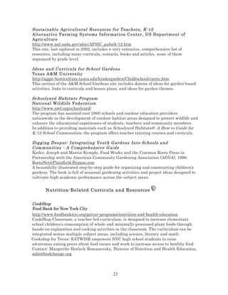 Sustai nabl e Agr ic ultur al Res ourc es for T eac hers , K-12
Al ter na tiv e Far mi ng Sys t ems I nf or ma ti on Center , US D ep artm ent of
Ag ric ul t ure
http://www.nal.usda.gov/afsic/AFSIC_pubs/k-12.htm
This site, last updated in 2002, includes a very extensive, comprehensive list of
resources, including many curricula, contacts, books and articles, some of them
organized by grade level.
Ideas and Curri cula for Sc hool Gard ens
Texas A &M Uni v ersi ty
http://aggie-horticulture.tamu.edu/kindergarden/Child/school/curric.htm
This section of the A&M School Gardens site includes dozens of ideas for garden-based
activities, links to curricula and lesson plans, and ideas for garden themes.
Sc hool yard Ha bi ta ts Progra m
Na ti ona l Wil dlif e F edera ti on
http://www.nwf.org/schoolyard/
The program has assisted over 2800 schools and outdoor education providers
nationwide in the development of outdoor habitat areas designed to protect wildlife and
enhance the educational experiences of students, teachers and community members.
In addition to providing materials such as Schoolyard Habitats®: A How-to Guide for
K-12 School Communities, the program offers teacher training courses and curricula.
Dig gi ng D eep er: I ntegra ti ng Youth G ard ens Into Sc hools a nd
Com m unities - A Comp rehensiv e G uid e
Kiefer, Joseph and Martin Kemple, Food Works and the Common Roots Press in
Partnership with the American Community Gardening Association (ACGA), 1998.
RootsNet@Plainfield.Bypass.com
A beautifully illustrated step-by-step guide for organizing and constructing children's
gardens. The book is full of seasonal gardening activities and project ideas designed to
cultivate high academic performance across the subject areas.

Nutrition-Related Curricula and Resources
CookShop
Food Bank for New York City
http://www.foodbanknyc.org/go/our-programs/nutrition-and-health-education
CookShop Classroom, a teacher-led curriculum, is designed to increase elementary
school children’s consumption of whole and minimally processed plant foods through
hands-on exploration and cooking activities in the classroom. The curriculum can be
integrated across multiple subject areas, including science, literacy and math.
Cookshop for Teens: EATWISE empowers NYC high school students to raise
awareness among peers about food issues and work to increase access to healthy food.
Contact: Margrethe Horlyck-Romanovsky, Director of Nutrition and Health Education,
mhr@foodchange.org.

23

 