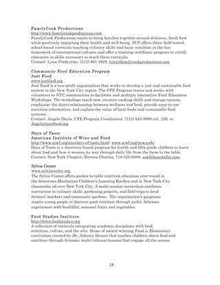 Fam ily C o o k Pro du ct io ns
http://www.familycookproductions.com
FamilyCook Productions exists to bring families together around delicious, fresh food
while positively impacting their health and well-being. FCP offers three field-tested,
school-based curricula teaching culinary skills and basic nutrition in the fun
framework of international cultures and offer a training certificate program to certify
educators in skills necessary to teach these curricula.
Contact: Lynn Fredericks, (212) 867-3929, lynn@familycookproductions.com

Com m unity Food Ed uca ti on Pr ogr am
Jus t F ood
www.justfood.org
Just Food is a non-profit organization that works to develop a just and sustainable food
system in the New York City region. The CFE Program trains and works with
volunteers in NYC communities to facilitate and multiply interactive Food Education
Workshops. The workshops teach new, creative cooking skills and storage options,
emphasize the direct relationship between wellness and food, provide easy-to-use
nutrition information, and explain the value of local foods and sustainable food
systems.
Contact: Angela Davis, CFE Program Coordinator, (212) 645-9880 ext. 239, or
Angela@justfood.org.
Days of Tas te
Am er ica n I ns tit u t e of W in e a nd F ood
http://www.aiwf.org/site/days-of-taste.html; www.aiwf.org/newyork/
Days of Taste is a discovery-based program for fourth and fifth grade children to learn
about food and how it weaves its way through daily life from the farm to the table.
Contact: New York Chapter, Nerrisa Charles, 718-522-6688, aiwf@beardallis.com.
Sylvia Center
www.sylviacenter.org
The Sylvia Center offers garden-to-table nutrition education year-round in
the downtown Manhattan Children’s Learning Kitchen and in New York City
classrooms all over New York City. A multi-session curriculum combines
instruction in culinary skills, gardening projects, and field trips to local
farmers’ markets and community gardens. The organization’s programs
inspire young people to discover good nutrition through joyful, delicious
experiences with healthful, seasonal fruits and vegetables.
Food S tudi es I nst itut e
http://www.foodstudies.org
A collection of curricula integrating academic disciplines with food,
nutrition, culture, and the arts. Home of award-winning Food is Elementary
curriculum created by Dr. Antonia Demas that teaches children about food and
nutrition through dynamic multi-cultural lessons that engage all the senses.

24

 