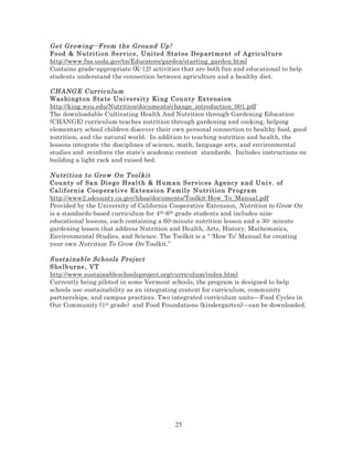 Get Gr ow ing--F rom the Gr ound Up !
Food & Nu tri ti o n S erv ic e, Uni ted States Dep artm ent of Agric ul tur e
http://www.fns.usda.gov/tn/Educators/garden/starting_garden.html
Contains grade-appropriate (K-12) activities that are both fun and educational to help
students understand the connection between agriculture and a healthy diet.
CHANG E Curric ulum
Was hi ng t o n S ta te Uni vers it y Ki ng County Ex tensi on
http://king.wsu.edu/Nutrition/documents/change_introduction_001.pdf
The downloadable Cultivating Health And Nutrition through Gardening Education
(CHANGE) curriculum teaches nutrition through gardening and cooking, helping
elementary school children discover their own personal connection to healthy food, good
nutrition, and the natural world. In addition to teaching nutrition and health, the
lessons integrate the disciplines of science, math, language arts, and environmental
studies and reinforce the state’s academic content standards. Includes instructions on
building a light rack and raised bed.
Nutri ti on to Grow O n Tool kit
County of Sa n Di e go H eal t h & Hum a n S ervic es Agenc y a nd Univ . of
Cal if or nia Co op era ti v e Ex t e nsi on F am ily Nutr ition Pr og ram
http://www2.sdcounty.ca.gov/hhsa/documents/Toolkit-How_To_Manual.pdf
Provided by the University of California Cooperative Extension, Nutrition to Grow On
is a standards-based curriculum for 4th-6th grade students and includes nine
educational lessons, each containing a 60-minute nutrition lesson and a 30- minute
gardening lesson that address Nutrition and Health, Arts, History, Mathematics,
Environmental Studies, and Science. The Toolkit is a “ ‘How To’ Manual for creating
your own Nutrition To Grow On Toolkit.”
Sustai nabl e Schools Pr oj ec t
S helb ur ne , V T
http://www.sustainableschoolsproject.org/curriculum/index.html
Currently being piloted in some Vermont schools, the program is designed to help
schools use sustainability as an integrating context for curriculum, community
partnerships, and campus practices. Two integrated curriculum units—Food Cycles in
Our Community (1st grade) and Food Foundations (kindergarten)—can be downloaded.

25

 