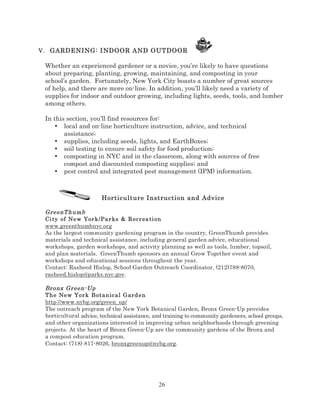 V. GARDENING: INDOOR AND OUTDOOR

Whether an experienced gardener or a novice, you’re likely to have questions
about preparing, planting, growing, maintaining, and composting in your
school’s garden. Fortunately, New York City boasts a number of great sources
of help, and there are more on-line. In addition, you’ll likely need a variety of
supplies for indoor and outdoor growing, including lights, seeds, tools, and lumber
among others.
In this section, you’ll find resources for:
• local and on-line horticulture instruction, advice, and technical
assistance;
• supplies, including seeds, lights, and EarthBoxes;
• soil testing to ensure soil safety for food production;
• composting in NYC and in the classroom, along with sources of free
compost and discounted composting supplies; and
• pest control and integrated pest management (IPM) information.

Horticulture Instruction and Advice
GreenT humb
Ci ty of Ne w Yor k/Pa r ks & R ecr ea ti on
www.greenthumbnyc.org
As the largest community gardening program in the country, GreenThumb provides
materials and technical assistance, including general garden advice, educational
workshops, garden workshops, and activity planning as well as tools, lumber, topsoil,
and plan materials. GreenThumb sponsors an annual Grow Together event and
workshops and educational sessions throughout the year.
Contact: Rasheed Hislop, School Garden Outreach Coordinator, (212)788-8070,
rasheed.hislop@parks.nyc.gov.
Br onx Gr een- Up
The New Yor k B ot an ical G ard en
http://www.nybg.org/green_up/
The outreach program of the New York Botanical Garden, Bronx Green-Up provides
horticultural advice, technical assistance, and training to community gardeners, school groups,
and other organizations interested in improving urban neighborhoods through greening
projects. At the heart of Bronx Green-Up are the community gardens of the Bronx and
a compost education program.
Contact: (718) 817-8026, bronxgreenup@nybg.org.

26

 