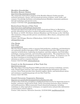 Br ookly n Gr eenbrid g e
Br ookly n Bo ta ni c Gard e n
http://www.bbg.org/edu/greenbridge/
The community horticulture program of the Brooklyn Botanic Garden provides
technical assistance, classes, and occasional giveaways of plants, seeds, bulbs, and
compost. Greenbridge facilitates networking between Brooklyn community gardeners
through workshops and special events.
Contact: (718) 623-7250, greenbridge@bbg.org.
Hor tic ul t ural Soc ie t y of Ne w Yor k
http://www.hsny.org/html/horticulturist.htm
Trained and experienced staff and the largest horticultural library in Manhattan
provide information and advice on plant and garden questions. Call, email, or stop by
the library at 148 W. 37th Street, between Broadway and 7th Avenue on the 13th floor.
Also maintains a blog, provides private consultations, offers classes, and partners with
organizations.
Contact: Alex Feleppa, Director of Horticulture, (212) 757-0915 ext.115,
afeleppa@hsny.org.

Ci ty F arms
Jus t F ood
www.justfood.org
The City Farms program works to increase food production, marketing, and distribution
via community gardens throughout NYC. In partnership with other NYC groups with
expertise in horticulture, leadership development, and other subjects, Just Food offers
workshops, training materials, and networking opportunities. The comprehensive City
Farms Toolkit ($40) is available for purchase through the website. It comprises over 70
tip sheets touching on everything from planting calendars to soil care to season
extension as well as a resource directory.
Contact: (212) 645-9880, info@justfood.org.
Counc il o n t h e E n vir o nm e nt of New Yor k City
http://www.cenyc.org/
The Open Space Greening Program (OSG) provides best practices workshops, services,
tools, donated plant material, open space planning/mapping information and other
services. Grow Truck provides tools, donated supplies, plants, and horticultural advice
and assistance to gardening groups all over New York City.
Contact: (212) 788-7935.
Cor nell Un iv ersi ty C oo per at iv e Extensi on
http://nyc.cce.cornell.edu/emerginginitiatives/foodsecurity.php
CUCE in New York City strengthens neighborhood food security by improving access to
healthy, nutritious, locally-grown foods, and by increasing awareness about nutrition
and health practices. Offers community-based educational programs, including
workshops in urban agriculture techniques, in targeted areas and provides information
on horticulture-related subjects.
Contact: John Ameroso, Extension Associate, (212)340-2946, jma20@cornell.edu.

27

 