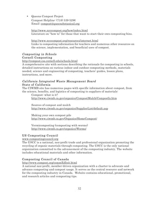 •

Queens Compost Project
Compost Helpline: (718) 539-5296
Email: compost@queensbotanical.org
http://www.nyccompost.org/how/index.html
Literature on “how to” for those that want to start their own composting bins.
http://www.nyccompost.org/resources/internet.html
Links to composting information for teachers and numerous other resources on
the science, implementation, and beneficial uses of compost.

Comp os ti ng i n Sc hools
Cor nell C o mp ost in g
http://compost.css.cornell.edu/schools.html
A comprehensive site with sections describing the rationale for composting in schools,
detailed instructions on various indoor and outdoor composting methods, materials
needed, science and engineering of composting, teachers’ guides, lesson plans,
instructions, and more.
Cal if or nia I ntegra ted W aste Ma nag em ent Board
State of Cal if or nia
The CIWMB site has numerous pages with specific information about compost, from
the science, benefits, and logistics of composting to suppliers of materials:
Compost: what is it?
http://www.ciwmb.ca.gov/organics/CompostMulch/CompostIs.htm
Sources of compost and mulch
http://www.ciwmb.ca.gov/organics/SupplierList/default.asp
Making your own compost pile
http://www.ciwmb.ca.gov/Organics/HomeCompost/
Vermicomposting (composting with worms)
http://www.ciwmb.ca.gov/organics/Worms/
US Comp osti n g C o u ncil
www.compostingcouncil.org
The USCC is a national, non-profit trade and professional organization promoting the
recycling of organic materials through composting. The USCC is the only national
organization committed to the advancement of the composting industry. The website
includes educational materials and other information.
Comp os ti ng C ou nc il of Ca nad a
http://www.compost.org/commEdInit.html
A national non-profit, member-driven organization with a charter to advocate and
advance composting and compost usage. It serves as the central resource and network
for the composting industry in Canada. Website contains educational, promotional,
and research articles and composting tips.

32

 